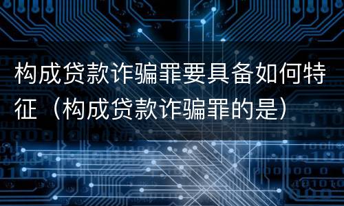 构成贷款诈骗罪要具备如何特征（构成贷款诈骗罪的是）