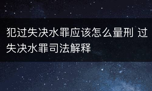 犯过失决水罪应该怎么量刑 过失决水罪司法解释