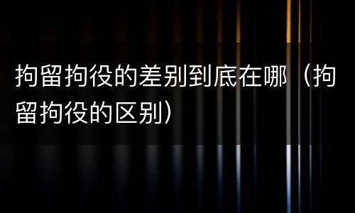 拘留拘役的差别到底在哪（拘留拘役的区别）
