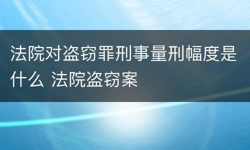 法院对盗窃罪刑事量刑幅度是什么 法院盗窃案