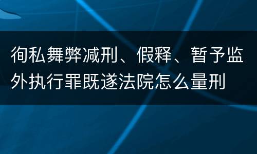 徇私舞弊减刑、假释、暂予监外执行罪既遂法院怎么量刑