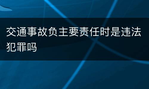 交通事故负主要责任时是违法犯罪吗