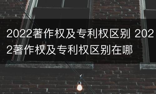 2022著作权及专利权区别 2022著作权及专利权区别在哪