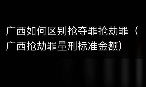 广西如何区别抢夺罪抢劫罪（广西抢劫罪量刑标准金额）
