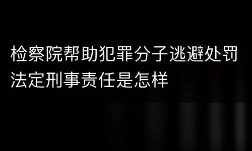 检察院帮助犯罪分子逃避处罚法定刑事责任是怎样