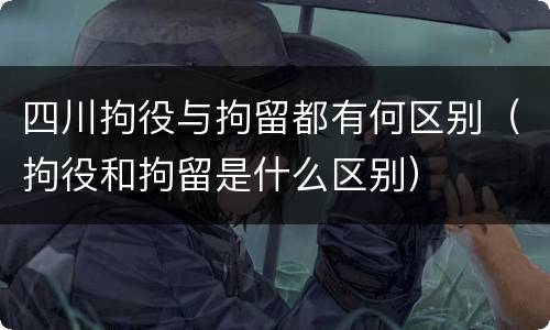 四川拘役与拘留都有何区别（拘役和拘留是什么区别）
