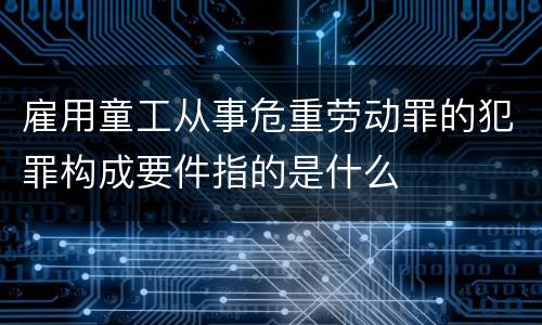 雇用童工从事危重劳动罪的犯罪构成要件指的是什么