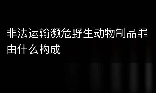 非法运输濒危野生动物制品罪由什么构成