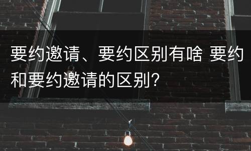 要约邀请、要约区别有啥 要约和要约邀请的区别?