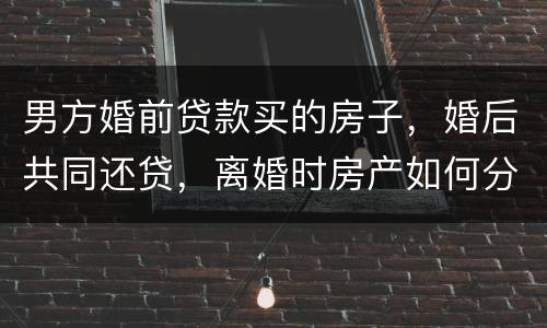 男方婚前贷款买的房子，婚后共同还贷，离婚时房产如何分割