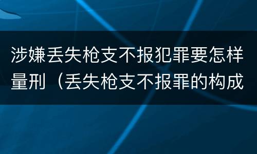 涉嫌丢失枪支不报犯罪要怎样量刑（丢失枪支不报罪的构成要件）
