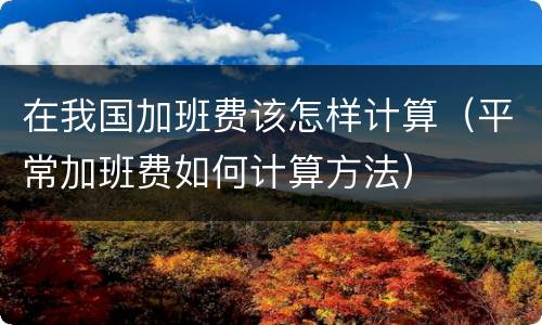 在我国加班费该怎样计算（平常加班费如何计算方法）