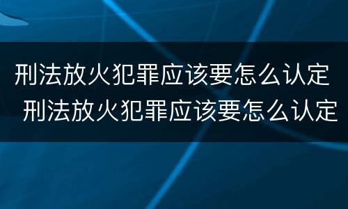 刑法放火犯罪应该要怎么认定 刑法放火犯罪应该要怎么认定罪名