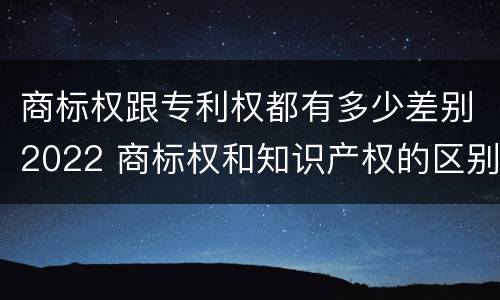 商标权跟专利权都有多少差别2022 商标权和知识产权的区别