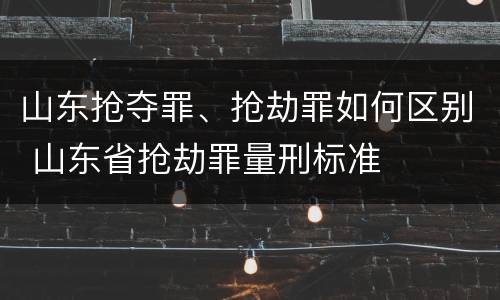 山东抢夺罪、抢劫罪如何区别 山东省抢劫罪量刑标准