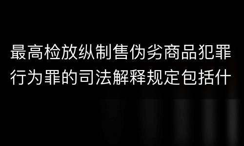 最高检放纵制售伪劣商品犯罪行为罪的司法解释规定包括什么主要内容