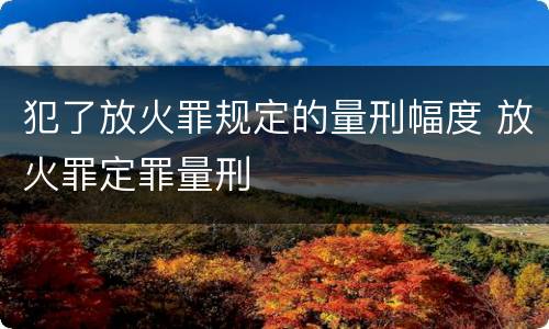 犯了放火罪规定的量刑幅度 放火罪定罪量刑