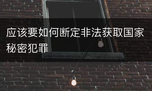 应该要如何断定非法获取国家秘密犯罪