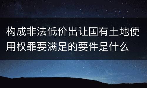 构成非法低价出让国有土地使用权罪要满足的要件是什么