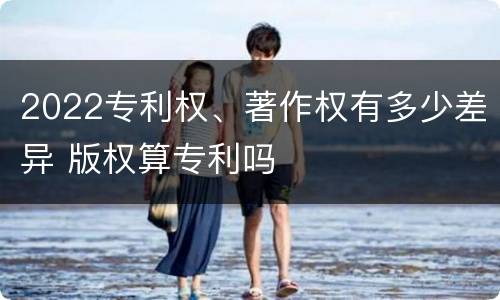 2022专利权、著作权有多少差异 版权算专利吗