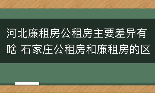 河北廉租房公租房主要差异有啥 石家庄公租房和廉租房的区别