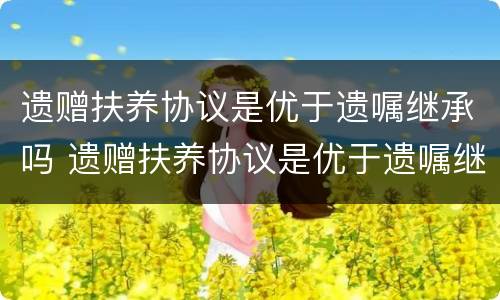 遗赠扶养协议是优于遗嘱继承吗 遗赠扶养协议是优于遗嘱继承吗为什么