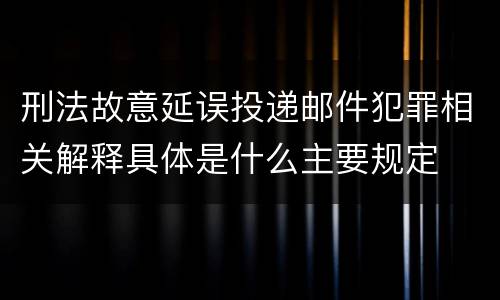 刑法故意延误投递邮件犯罪相关解释具体是什么主要规定