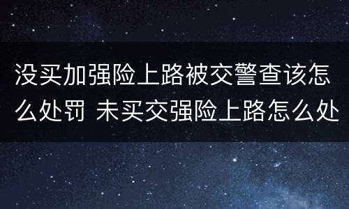 没买加强险上路被交警查该怎么处罚 未买交强险上路怎么处罚