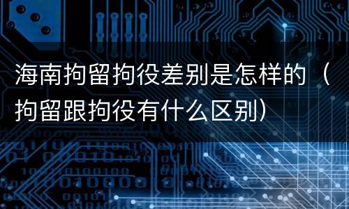 海南拘留拘役差别是怎样的（拘留跟拘役有什么区别）