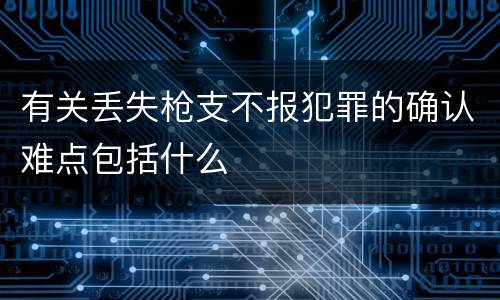 有关丢失枪支不报犯罪的确认难点包括什么