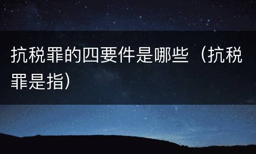 抗税罪的四要件是哪些（抗税罪是指）