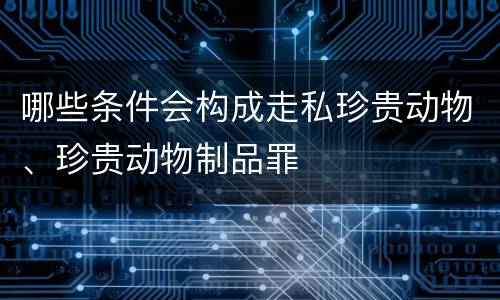 哪些条件会构成走私珍贵动物、珍贵动物制品罪