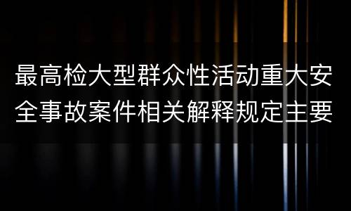 最高检大型群众性活动重大安全事故案件相关解释规定主要内容包括什么