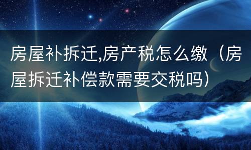 房屋补拆迁,房产税怎么缴（房屋拆迁补偿款需要交税吗）