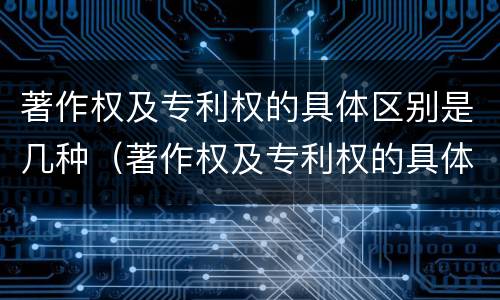 著作权及专利权的具体区别是几种（著作权及专利权的具体区别是几种类型）