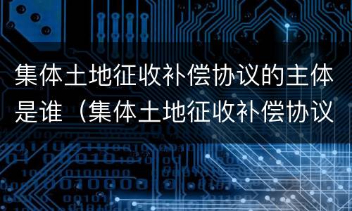 集体土地征收补偿协议的主体是谁（集体土地征收补偿协议的签订主体）