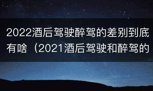 2022酒后驾驶醉驾的差别到底有啥（2021酒后驾驶和醉驾的区别）