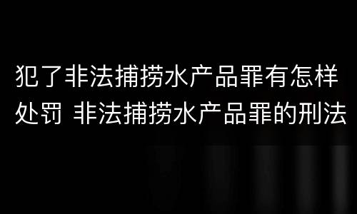 犯了非法捕捞水产品罪有怎样处罚 非法捕捞水产品罪的刑法处罚