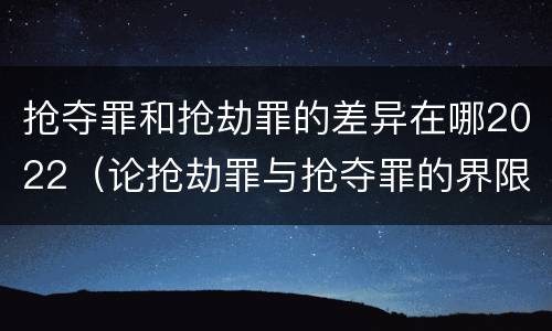 抢夺罪和抢劫罪的差异在哪2022（论抢劫罪与抢夺罪的界限）