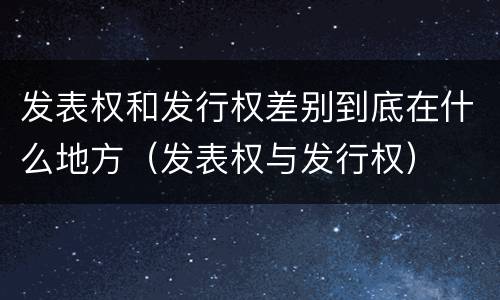 发表权和发行权差别到底在什么地方（发表权与发行权）
