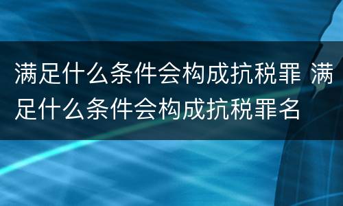 满足什么条件会构成抗税罪 满足什么条件会构成抗税罪名