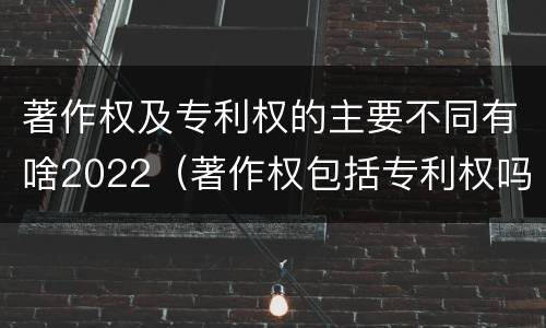 著作权及专利权的主要不同有啥2022（著作权包括专利权吗）