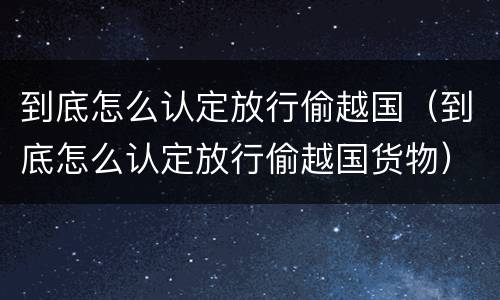 到底怎么认定放行偷越国（到底怎么认定放行偷越国货物）