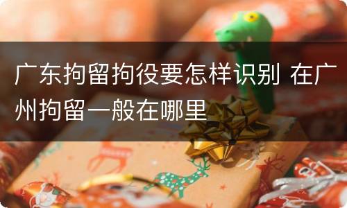 广东拘留拘役要怎样识别 在广州拘留一般在哪里
