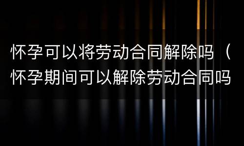 怀孕可以将劳动合同解除吗（怀孕期间可以解除劳动合同吗）
