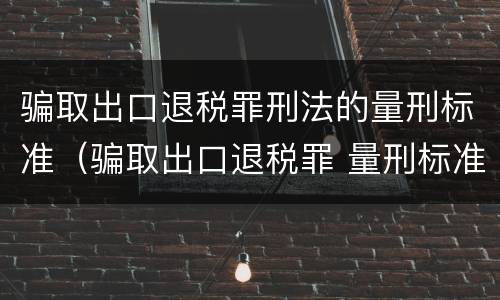 骗取出口退税罪刑法的量刑标准（骗取出口退税罪 量刑标准）