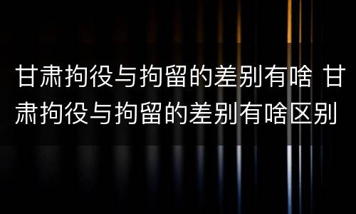 甘肃拘役与拘留的差别有啥 甘肃拘役与拘留的差别有啥区别呢