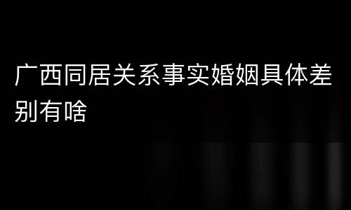 广西同居关系事实婚姻具体差别有啥