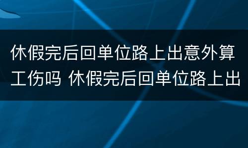 休假完后回单位路上出意外算工伤吗 休假完后回单位路上出意外算工伤吗