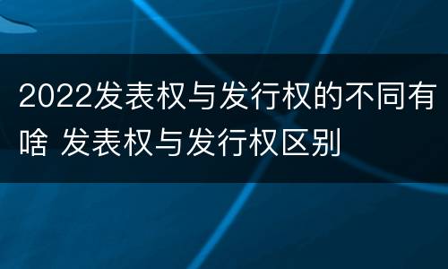 2022发表权与发行权的不同有啥 发表权与发行权区别